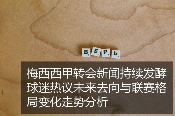 梅西西甲转会新闻持续发酵球迷热议未来去向与联赛格局变化走势分析