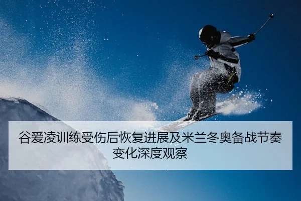 谷爱凌训练受伤后恢复进展及米兰冬奥备战节奏变化深度观察