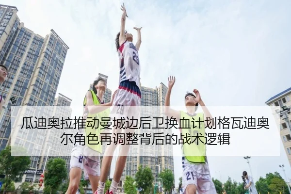 瓜迪奥拉推动曼城边后卫换血计划格瓦迪奥尔角色再调整背后的战术逻辑